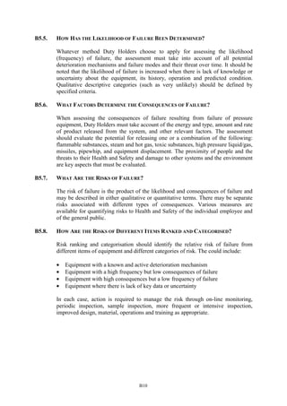 B10
B5.5. HOW HAS THE LIKELIHOOD OF FAILURE BEEN DETERMINED?
Whatever method Duty Holders choose to apply for assessing the likelihood
(frequency) of failure, the assessment must take into account of all potential
deterioration mechanisms and failure modes and their threat over time. It should be
noted that the likelihood of failure is increased when there is lack of knowledge or
uncertainty about the equipment, its history, operation and predicted condition.
Qualitative descriptive categories (such as very unlikely) should be defined by
specified criteria.
B5.6. WHAT FACTORS DETERMINE THE CONSEQUENCES OF FAILURE?
When assessing the consequences of failure resulting from failure of pressure
equipment, Duty Holders must take account of the energy and type, amount and rate
of product released from the system, and other relevant factors. The assessment
should evaluate the potential for releasing one or a combination of the following:
flammable substances, steam and hot gas, toxic substances, high pressure liquid/gas,
missiles, pipewhip, and equipment displacement. The proximity of people and the
threats to their Health and Safety and damage to other systems and the environment
are key aspects that must be evaluated.
B5.7. WHAT ARE THE RISKS OF FAILURE?
The risk of failure is the product of the likelihood and consequences of failure and
may be described in either qualitative or quantitative terms. There may be separate
risks associated with different types of consequences. Various measures are
available for quantifying risks to Health and Safety of the individual employee and
of the general public.
B5.8. HOW ARE THE RISKS OF DIFFERENT ITEMS RANKED AND CATEGORISED?
Risk ranking and categorisation should identify the relative risk of failure from
different items of equipment and different categories of risk. The could include:
• Equipment with a known and active deterioration mechanism
• Equipment with a high frequency but low consequences of failure
• Equipment with high consequences but a low frequency of failure
• Equipment where there is lack of key data or uncertainty
In each case, action is required to manage the risk through on-line monitoring,
periodic inspection, sample inspection, more frequent or intensive inspection,
improved design, material, operations and training as appropriate.
 