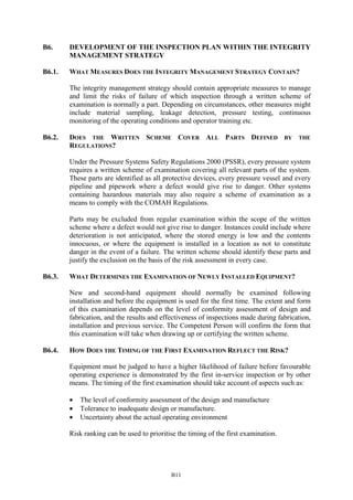 B11
B6. DEVELOPMENT OF THE INSPECTION PLAN WITHIN THE INTEGRITY
MANAGEMENT STRATEGY
B6.1. WHAT MEASURES DOES THE INTEGRITY MANAGEMENT STRATEGY CONTAIN?
The integrity management strategy should contain appropriate measures to manage
and limit the risks of failure of which inspection through a written scheme of
examination is normally a part. Depending on circumstances, other measures might
include material sampling, leakage detection, pressure testing, continuous
monitoring of the operating conditions and operator training etc.
B6.2. DOES THE WRITTEN SCHEME COVER ALL PARTS DEFINED BY THE
REGULATIONS?
Under the Pressure Systems Safety Regulations 2000 (PSSR), every pressure system
requires a written scheme of examination covering all relevant parts of the system.
These parts are identified as all protective devices, every pressure vessel and every
pipeline and pipework where a defect would give rise to danger. Other systems
containing hazardous materials may also require a scheme of examination as a
means to comply with the COMAH Regulations.
Parts may be excluded from regular examination within the scope of the written
scheme where a defect would not give rise to danger. Instances could include where
deterioration is not anticipated, where the stored energy is low and the contents
innocuous, or where the equipment is installed in a location as not to constitute
danger in the event of a failure. The written scheme should identify these parts and
justify the exclusion on the basis of the risk assessment in every case.
B6.3. WHAT DETERMINES THE EXAMINATION OF NEWLY INSTALLED EQUIPMENT?
New and second-hand equipment should normally be examined following
installation and before the equipment is used for the first time. The extent and form
of this examination depends on the level of conformity assessment of design and
fabrication, and the results and effectiveness of inspections made during fabrication,
installation and previous service. The Competent Person will confirm the form that
this examination will take when drawing up or certifying the written scheme.
B6.4. HOW DOES THE TIMING OF THE FIRST EXAMINATION REFLECT THE RISK?
Equipment must be judged to have a higher likelihood of failure before favourable
operating experience is demonstrated by the first in-service inspection or by other
means. The timing of the first examination should take account of aspects such as:
• The level of conformity assessment of the design and manufacture
• Tolerance to inadequate design or manufacture.
• Uncertainty about the actual operating environment
Risk ranking can be used to prioritise the timing of the first examination.
 