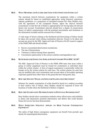 B12
B6.5. WHAT METHODS AND FACTORS ARE USED TO SET INSPECTION INTERVALS?
The maximum interval between examinations for equipment within a written
scheme should be based on established approaches using historical experience,
industry guidelines, or a proportion of calculated remnant life. Duty Holders may,
with the agreement of the Competent Person, adjust the interval between
examinations so that the risk of failure is appropriately low having taken all relevant
factors into account. Examination intervals should have a degree of conservatism
(factor of safety) commensurate with the potential uncertainties and limitations in
the information available and the assessed risk of failure.
A wide range of factors relating to the likelihood and forewarning of failure should
be taken into account when setting examination intervals. Factors to be taken into
account are given by the HSC Approved Code of Practice (ACoP) issued in support
of the PSSR 2000 and should include:
• Known or postulated deterioration mechanisms
• The rate of deterioration
• Tolerance to defects during future operation
• Uncertainties (particularly in the current condition and degradation rate)
B6.6. DO SCHEMES FOR INSPECTING SIMILAR ITEMS CONFORM WITH HSC ACOP?
The HSC Approved Code of Practice to the PSSR 2000 states that items within a
group of similar equipment must be treated for examination as individual items
within the written scheme. A form of staged examination is permissible within the
bounds set by the written scheme for each item. The written scheme for each item
may be modified after each examination and account taken of favourable operating
experience gained from other items in the group that have had greater duty.
B6.7. HOW ARE SPECIFIC WELDS AND SITES FOR EXAMINATION IDENTIFIED?
Schemes for sample examination of welds should be based on a ranking according
to their relative risk of failure. Duty Holders should be expected to know the
locations of welds where the likelihood of defects is highest.
B6.8. HOW ARE EXAMINATION METHODS LINKED TO POTENTIAL DETERIORATION?
Duty Holders should select examination methods whose effectiveness and reliability
to detect and characterise potential deterioration and defects that could threaten
fitness-for-service has been demonstrated.
B6.9. WHAT INSPECTION STRATEGY APPLIES TO HIGH FAILURE CONSEQUENCE
EQUIPMENT?
The safety of high failure consequence equipment can benefit from periodic spot
checks for unanticipated deterioration.
 