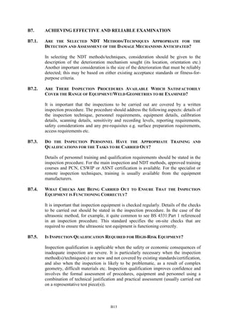 B13
B7. ACHIEVING EFFECTIVE AND RELIABLE EXAMINATION
B7.1. ARE THE SELECTED NDT METHODS/TECHNIQUES APPROPRIATE FOR THE
DETECTION AND ASSESSMENT OF THE DAMAGE MECHANISMS ANTICIPATED?
In selecting the NDT methods/techniques, consideration should be given to the
description of the deterioration mechanism sought (its location, orientation etc.)
Another important consideration is the size of the deterioration that must be reliably
detected; this may be based on either existing acceptance standards or fitness-for-
purpose criteria.
B7.2. ARE THERE INSPECTION PROCEDURES AVAILABLE WHICH SATISFACTORILY
COVER THE RANGE OF EQUIPMENT/WELD GEOMETRIES TO BE EXAMINED?
It is important that the inspections to be carried out are covered by a written
inspection procedure. The procedure should address the following aspects: details of
the inspection technique, personnel requirements, equipment details, calibration
details, scanning details, sensitivity and recording levels, reporting requirements,
safety considerations and any pre-requisites e.g. surface preparation requirements,
access requirements etc.
B7.3. DO THE INSPECTION PERSONNEL HAVE THE APPROPRIATE TRAINING AND
QUALIFICATIONS FOR THE TASKS TO BE CARRIED OUT?
Details of personnel training and qualification requirements should be stated in the
inspection procedure. For the main inspection and NDT methods, approved training
courses and PCN, CSWIP or ASNT certification is available. For the specialist or
remote inspection techniques, training is usually available from the equipment
manufacturers.
B7.4. WHAT CHECKS ARE BEING CARRIED OUT TO ENSURE THAT THE INSPECTION
EQUIPMENT IS FUNCTIONING CORRECTLY?
It is important that inspection equipment is checked regularly. Details of the checks
to be carried out should be stated in the inspection procedure. In the case of the
ultrasonic method, for example, it quite common to see BS 4331:Part 1 referenced
in an inspection procedure. This standard specifies the on-site checks that are
required to ensure the ultrasonic test equipment is functioning correctly.
B7.5. IS INSPECTION QUALIFICATION REQUIRED FOR HIGH-RISK EQUIPMENT?
Inspection qualification is applicable when the safety or economic consequences of
inadequate inspection are severe. It is particularly necessary when the inspection
method(s)/techniques(s) are new and not covered by existing standards/certification,
and also when the inspection is likely to be problematic, as a result of complex
geometry, difficult materials etc. Inspection qualification improves confidence and
involves the formal assessment of procedures, equipment and personnel using a
combination of technical justification and practical assessment (usually carried out
on a representative test piece(s)).
 