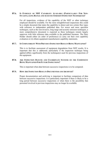 B14
B7.6. IS EVIDENCE OF NDT CAPABILITY AVAILABLE (PARTICULARLY FOR NON-
INVASIVE, LONG RANGE AND ACOUSTIC EMISSION INSPECTION TECHNIQUES)?
For all inspections, evidence of the capability of the NDT or other technique
employed should be available. For the more straightforward inspections this could
be a simple document that states the capability to detect and size certain flaw types
with reference to independent published data. For newer and more specialist
techniques, such as the non-invasive, long range and acoustic emission techniques, a
more comprehensive document is expected as these techniques remain largely
unproven with little reference data available in the published literature. The Duty
Holder should either (in order of preference) (i) carry out their own capability
evaluation or (ii) obtain equipment manufacturers capability statements.
B7.7. IS COMPATIBILITY WITH PREVIOUS INSPECTION RESULTS BEING MAINTAINED?
This is to facilitate assessment of equipment degradation from NDT results. It is
important that this is addressed, particularly if the inspection technique being
applied differs significantly from the technique(s) used for previous inspections of
the equipment.
B7.8. ARE INSPECTION DATUMS AND CO-ORDINATE SYSTEMS ON THE COMPONENT
BEING MAINTAINED FOR FUTURE INSPECTIONS?
This is important when data between successive inspections is to be compared.
B7.9. HOW ARE INSPECTION RESULTS DOCUMENTED AND ARCHIVED?
Proper documentation and archiving is important to facilitate comparison of data
between successive inspections. It is particularly important if there is likely to be a
long period between successive inspections or when there is the possibility that
personnel involved in previous inspections may no longer be available.
 