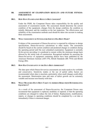 B15
B8. ASSESSMENT OF EXAMINATION RESULTS AND FUTURE FITNESS-
FOR-SERVICE
B8.1. HOW HAVE EXAMINATION RESULTS BEEN ASSESSED?
Under the PSSR, the Competent Person takes responsibility for the quality and
assessment of examination results. The assessment should determine the current
condition of the equipment, changes from the design condition, the condition as
initially fabricated, and the condition at the last inspection. The effectiveness and
reliability of the examination methods used should be taken into account in making
these assessments.
B8.2. WHAT ASSESSMENT OF FITNESS-FOR-SERVICE HAS BEEN MADE?
Evidence of the assessment of fitness-for-service is expected by reference to design
specifications, fitness-for-service calculations or other means. The assessment
should be based on the current condition and predicted changes in condition during
the operating period until the next scheduled examination. Equipment is normally
fit-for-service providing it is predicted to remain within the minimum design basis
allowed by the initial code of construction. Recognised methods for assessing the
fitness-for-service of equipment containing defects have been published by the
American Petroleum Institute (API 579), British Standards (BS 7910) and British
Energy (R6).
B8.3. HOW HAS UNCERTAINTY IN THE DATA BEEN ADDRESSED?
The data upon which fitness-for-service assessments are made needs to be verifiable
and conservative. Sensitivity studies or the use of partial safety factors are
recommended where data is uncertain, particularly when small changes could affect
the assessment. Deterioration rates and rates of defect growth can be extremely
variable and increase non-linearly with time.
B8.4. WHAT MEASURES HAVE BEEN TAKEN TO ADDRESS RISKS FROM DETERIORATING
EQUIPMENT?
As a result of the assessment of fitness-for-service, the Competent Person may
recommend that equipment is replaced, modified, or repaired, or that the operating
conditions are changed to reduce the risk of failure. Replacements, modifications,
repairs, or changes to operating conditions should be completed by a set date or
immediately if there is imminent danger.
 