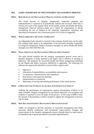 B17
B10. AUDIT AND REVIEW OF THE INTEGRITY MANAGEMENT PROCESS
B10.1. HOW OFTEN IS THE MANAGEMENT PROCESS AUDITED AND REVIEWED?
The whole process of integrity management, inspection planning and
implementation is expected to be periodically audited and reviewed. Often this is
carried out as part of the regular check on the quality system and Health and Safety
management. Intervals between audits are a matter for organisations to decide
(considering the rate of changes in the industrial, organisation, regulatory and
operating environments), but a maximum period of five years is suggested.
B10.2. WHO CARRIES OUT THE AUDIT AND REVIEW?
An independent body internal or external to the company should carry out the audit.
The auditing body needs to be independent of the personnel normally responsible
for integrity management. Quality assurance managers or senior Health and Safety
managers can often fulfil this role.
B10.3. WHAT ASPECTS OF THE MANAGEMENT PROCESS ARE COVERED?
The audit should establish that the integrity management process exists and is
properly designed, is being operated at all stages, and is effective at meeting its
objectives. The guidance for successful Health and Safety management published
by the Health and Safety Executive (HSG(65)) is applicable. The following list
indicates the aspects that should be covered within a typical audit:
• Objectives
• Allocation of responsibilities, accountability and resources
• Co-operation, communications and competence
• Risk analysis and inspection planning
• Implementation of inspection
• Measuring, reviewing and auditing performance of the whole process
B10.4. IS DOCUMENTARY EVIDENCE AVAILABLE TO SUPPORT EACH ASPECT?
Auditing the performance of organisations requires documentary evidence to be
made available. Integrity management by risk based inspection is no exception and
evidence is required to cover all stages of the process. As the scope of RBI is wide,
the amount of documentary evidence needed to support the management of process
may be large.
B10.5. HOW HAS THE INTEGRITY MANAGEMENT PROCESS CHANGED?
Audits are designed to provide assurance of successful management and where
necessary identify weaknesses and recommend improvements. Changes and
improvements in the integrity management process brought about by audit need to
be identified and evidence provided of successful implementation.
 