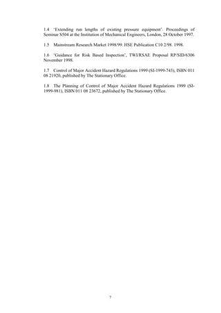 7
1.4 ‘Extending run lengths of existing pressure equipment’. Proceedings of
Seminar S504 at the Institution of Mechanical Engineers, London, 28 October 1997.
1.5 Mainstream Research Market 1998/99. HSE Publication C10 2/98. 1998.
1.6 ‘Guidance for Risk Based Inspection’, TWI/RSAE Proposal RP/SID/6306
November 1998.
1.7 Control of Major Accident Hazard Regulations 1999 (SI-1999-743), ISBN 011
08 21920, published by The Stationary Office.
1.8 The Planning of Control of Major Accident Hazard Regulations 1999 (SI-
1999-981), ISBN 011 08 23672, published by The Stationary Office.
 