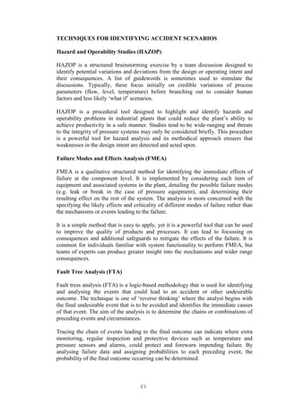 C1
TECHNIQUES FOR IDENTIFYING ACCIDENT SCENARIOS
Hazard and Operability Studies (HAZOP)
HAZOP is a structured brainstorming exercise by a team discussion designed to
identify potential variations and deviations from the design or operating intent and
their consequences. A list of guidewords is sometimes used to stimulate the
discussions. Typically, these focus initially on credible variations of process
parameters (flow, level, temperature) before branching out to consider human
factors and less likely ‘what if’ scenarios.
HAZOP is a procedural tool designed to highlight and identify hazards and
operability problems in industrial plants that could reduce the plant’s ability to
achieve productivity in a safe manner. Studies tend to be wide-ranging and threats
to the integrity of pressure systems may only be considered briefly. This procedure
is a powerful tool for hazard analysis and its methodical approach ensures that
weaknesses in the design intent are detected and acted upon.
Failure Modes and Effects Analysis (FMEA)
FMEA is a qualitative structured method for identifying the immediate effects of
failure at the component level. It is implemented by considering each item of
equipment and associated systems in the plant, detailing the possible failure modes
(e.g. leak or break in the case of pressure equipment), and determining their
resulting effect on the rest of the system. The analysis is more concerned with the
specifying the likely effects and criticality of different modes of failure rather than
the mechanisms or events leading to the failure.
It is a simple method that is easy to apply, yet it is a powerful tool that can be used
to improve the quality of products and processes. It can lead to focussing on
consequences and additional safeguards to mitigate the effects of the failure. It is
common for individuals familiar with system functionality to perform FMEA, but
teams of experts can produce greater insight into the mechanisms and wider range
consequences.
Fault Tree Analysis (FTA)
Fault tress analysis (FTA) is a logic-based methodology that is used for identifying
and analysing the events that could lead to an accident or other undesirable
outcome. The technique is one of ‘reverse thinking’ where the analyst begins with
the final undesirable event that is to be avoided and identifies the immediate causes
of that event. The aim of the analysis is to determine the chains or combinations of
preceding events and circumstances.
Tracing the chain of events leading to the final outcome can indicate where extra
monitoring, regular inspection and protective devices such as temperature and
pressure sensors and alarms, could protect and forewarn impending failure. By
analysing failure data and assigning probabilities to each preceding event, the
probability of the final outcome occurring can be determined.
 