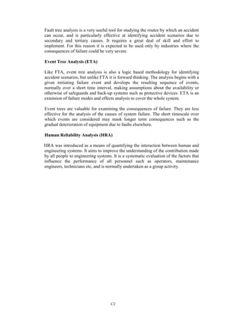 C2
Fault tree analysis is a very useful tool for studying the routes by which an accident
can occur, and is particularly effective at identifying accident scenarios due to
secondary and tertiary causes. It requires a great deal of skill and effort to
implement. For this reason it is expected to be used only by industries where the
consequences of failure could be very severe.
Event Tree Analysis (ETA)
Like FTA, event tree analysis is also a logic based methodology for identifying
accident scenarios, but unlike FTA it is forward thinking. The analysis begins with a
given initiating failure event and develops the resulting sequence of events,
normally over a short time interval, making assumptions about the availability or
otherwise of safeguards and back-up systems such as protective devices. ETA is an
extension of failure modes and effects analysis to cover the whole system.
Event trees are valuable for examining the consequences of failure. They are less
effective for the analysis of the causes of system failure. The short timescale over
which events are considered may mask longer term consequences such as the
gradual deterioration of equipment due to faults elsewhere.
Human Reliability Analysis (HRA)
HRA was introduced as a means of quantifying the interaction between human and
engineering systems. It aims to improve the understanding of the contribution made
by all people to engineering systems. It is a systematic evaluation of the factors that
influence the performance of all personnel such as operators, maintenance
engineers, technicians etc, and is normally undertaken as a group activity.
 