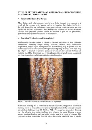 D1
TYPES OF DETERIORATION AND MODES OF FAILURE OF PRESSURE
SYSTEMS AND CONTAINMENTS
• Failure of the Protective Devices
Many boilers and other pressure vessels have failed through over-pressure as a
result of the pressure relief system valves or bursting discs being ineffective.
Periodic inspection and maintenance procedures should detect problems such as
fouling or incorrect adjustment. The position and potential to isolate protective
devices from pressure systems should be checked as part of the procedures,
particularly after plant modifications or maintenance.
• Corrosion/Erosion (general, local, pitting)
Wall thinning due to corrosion or erosion is common and can occur by a variety of
mechanisms including simple rusting, aqueous chloride, high temperature
sulphidation, vapour liquid impingement etc. Wall thinning may be general over the
surface, localised to certain areas or the presence of pitting. Where a plant item may
be subject to internal or external corrosion or erosion, the current thickness of
material should be determined and reviewed against the original design values and
previous inspection results to ascertain the rate of thinning.
Fig.D1 General corrosion of external surface of pipework
When wall thinning due to corrosion or erosion is detected, the position and rate of
thinning needs to be established to enable the implications to be assessed using an
accepted methodology (e.g. BS 7910 or API 579). A certain amount of thinning
may be tolerable in a plain membrane area whereas the same thinning in areas
subject to direct loading, such as saddle points, may be a cause of concern. The
degradation rates, established from the inspection results, should be used to predict
 