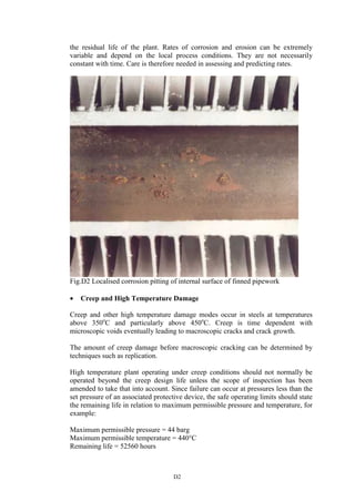D2
the residual life of the plant. Rates of corrosion and erosion can be extremely
variable and depend on the local process conditions. They are not necessarily
constant with time. Care is therefore needed in assessing and predicting rates.
Fig.D2 Localised corrosion pitting of internal surface of finned pipework
• Creep and High Temperature Damage
Creep and other high temperature damage modes occur in steels at temperatures
above 350o
C and particularly above 450o
C. Creep is time dependent with
microscopic voids eventually leading to macroscopic cracks and crack growth.
The amount of creep damage before macroscopic cracking can be determined by
techniques such as replication.
High temperature plant operating under creep conditions should not normally be
operated beyond the creep design life unless the scope of inspection has been
amended to take that into account. Since failure can occur at pressures less than the
set pressure of an associated protective device, the safe operating limits should state
the remaining life in relation to maximum permissible pressure and temperature, for
example:
Maximum permissible pressure = 44 barg
Maximum permissible temperature = 440°C
Remaining life = 52560 hours
 