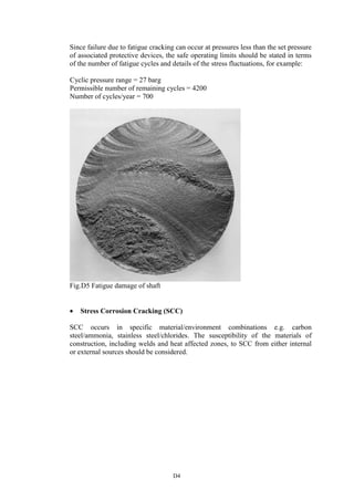 D4
Since failure due to fatigue cracking can occur at pressures less than the set pressure
of associated protective devices, the safe operating limits should be stated in terms
of the number of fatigue cycles and details of the stress fluctuations, for example:
Cyclic pressure range = 27 barg
Permissible number of remaining cycles = 4200
Number of cycles/year = 700
Fig.D5 Fatigue damage of shaft
• Stress Corrosion Cracking (SCC)
SCC occurs in specific material/environment combinations e.g. carbon
steel/ammonia, stainless steel/chlorides. The susceptibility of the materials of
construction, including welds and heat affected zones, to SCC from either internal
or external sources should be considered.
 