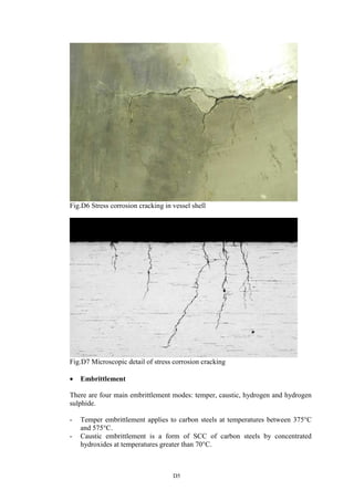 D5
Fig.D6 Stress corrosion cracking in vessel shell
Fig.D7 Microscopic detail of stress corrosion cracking
• Embrittlement
There are four main embrittlement modes: temper, caustic, hydrogen and hydrogen
sulphide.
- Temper embrittlement applies to carbon steels at temperatures between 375°C
and 575°C.
- Caustic embrittlement is a form of SCC of carbon steels by concentrated
hydroxides at temperatures greater than 70°C.
 