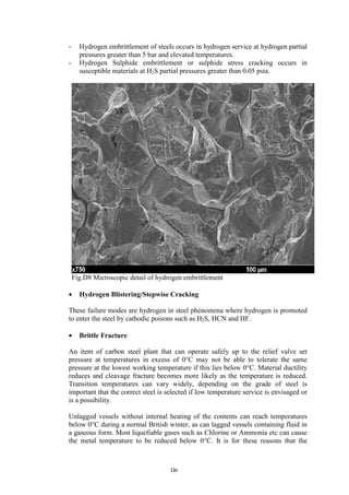 D6
- Hydrogen embrittlement of steels occurs in hydrogen service at hydrogen partial
pressures greater than 5 bar and elevated temperatures.
- Hydrogen Sulphide embrittlement or sulphide stress cracking occurs in
susceptible materials at H2S partial pressures greater than 0.05 psia.
Fig.D8 Microscopic detail of hydrogen embrittlement
• Hydrogen Blistering/Stepwise Cracking
These failure modes are hydrogen in steel phenomena where hydrogen is promoted
to enter the steel by cathodic poisons such as H2S, HCN and HF.
• Brittle Fracture
An item of carbon steel plant that can operate safely up to the relief valve set
pressure at temperatures in excess of 0°C may not be able to tolerate the same
pressure at the lowest working temperature if this lies below 0°C. Material ductility
reduces and cleavage fracture becomes more likely as the temperature is reduced.
Transition temperatures can vary widely, depending on the grade of steel is
important that the correct steel is selected if low temperature service is envisaged or
is a possibility.
Unlagged vessels without internal heating of the contents can reach temperatures
below 0°C during a normal British winter, as can lagged vessels containing fluid in
a gaseous form. Most liquefiable gases such as Chlorine or Ammonia etc can cause
the metal temperature to be reduced below 0°C. It is for these reasons that the
 