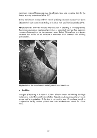 D7
maximum permissible pressure must be calculated as a safe operating limit for the
lowest working temperature below 0°C.
Brittle fracture can also result from certain operating conditions such as blow down
of contents which causes local chilling even when bulk temperatures are above 0°C.
Material may be brittle for reasons other than that of operating at low temperature.
Poor microstructure or mechanical properties as a result of incorrect heat treatment
or material composition are also common causes. Brittle failures have been known
to occur, due to the use of incorrect or unsuitable weld processes and welding
consumables.
Fig.D9 Brittle fracture of vessel under hydraulic test conditions
• Buckling
Collapse by buckling as a result of external pressure can be devastating. Although
not covered by the Pressure Systems Safety Regulations, this particular failure mode
should not be overlooked. Reduction in net section area of members loaded in
compression and by external pressure can create weakness and reduce the critical
load.
 