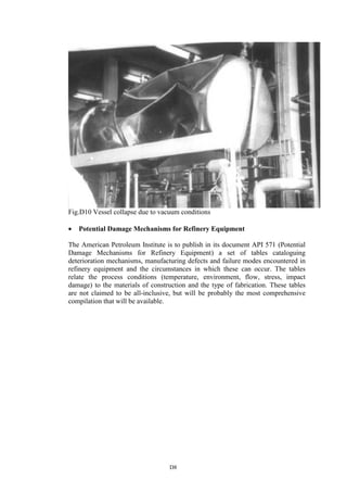 D8
Fig.D10 Vessel collapse due to vacuum conditions
• Potential Damage Mechanisms for Refinery Equipment
The American Petroleum Institute is to publish in its document API 571 (Potential
Damage Mechanisms for Refinery Equipment) a set of tables cataloguing
deterioration mechanisms, manufacturing defects and failure modes encountered in
refinery equipment and the circumstances in which these can occur. The tables
relate the process conditions (temperature, environment, flow, stress, impact
damage) to the materials of construction and the type of fabrication. These tables
are not claimed to be all-inclusive, but will be probably the most comprehensive
compilation that will be available.
 
