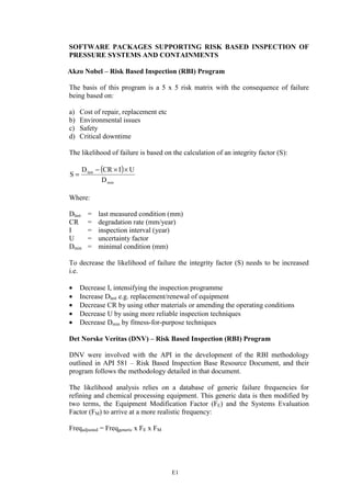 E1
SOFTWARE PACKAGES SUPPORTING RISK BASED INSPECTION OF
PRESSURE SYSTEMS AND CONTAINMENTS
Akzo Nobel – Risk Based Inspection (RBI) Program
The basis of this program is a 5 x 5 risk matrix with the consequence of failure
being based on:
a) Cost of repair, replacement etc
b) Environmental issues
c) Safety
d) Critical downtime
The likelihood of failure is based on the calculation of an integrity factor (S):
( )
min
last
D
UICRD
S
××−
=
Where:
Dlast = last measured condition (mm)
CR = degradation rate (mm/year)
I = inspection interval (year)
U = uncertainty factor
Dmin = minimal condition (mm)
To decrease the likelihood of failure the integrity factor (S) needs to be increased
i.e.
• Decrease I, intensifying the inspection programme
• Increase Dlast e.g. replacement/renewal of equipment
• Decrease CR by using other materials or amending the operating conditions
• Decrease U by using more reliable inspection techniques
• Decrease Dmin by fitness-for-purpose techniques
Det Norske Veritas (DNV) – Risk Based Inspection (RBI) Program
DNV were involved with the API in the development of the RBI methodology
outlined in API 581 – Risk Based Inspection Base Resource Document, and their
program follows the methodology detailed in that document.
The likelihood analysis relies on a database of generic failure frequencies for
refining and chemical processing equipment. This generic data is then modified by
two terms, the Equipment Modification Factor (FE) and the Systems Evaluation
Factor (FM) to arrive at a more realistic frequency:
Freqadjusted = Freqgeneric x FE x FM
 