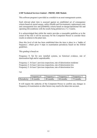 E3
LMP Technical Services Limited – PRIME: RBI Module
This software program is provided as a module to an asset management system.
Each relevant plant item is assessed against an established set of consequence
criteria based on stored energy, safety (Health and Environment), replacement costs
and consequential loss and probability criteria based on design/operational life and
operating life/conditions with the results being plotted on a 3 x 3 matrix.
It is acknowledged that whilst the matrix provides a reasonable guideline as to the
extent of the risk it will be necessary for the Competent Person to consider these
results in relation to the plant item.
Once this level of risk has been established then the item is place in a ‘ladder of
frequency’, which gives 4 steps in examination periodicity based on the SAFed
guidelines.
This grading is based on:
Frequency 0: Set for new installed systems, no historical evidence, rate of
deterioration high and/or unpredictable.
Frequency 1: At least 1 previous inspections, rate of deterioration moderate
Frequency 2: At least 2 previous inspections, rate of deterioration low
Frequency 3: At least 3 previous inspections, rate of deterioration low
e.g:
Frequency 0 Frequency 1 Frequency 2 Frequency 3
Periodicity: 26 months 48 months 60 months 72 months
It will require the authority of the Competent Person to confirm any changes in
frequency of examination as other factors may need to be taken into account.
 