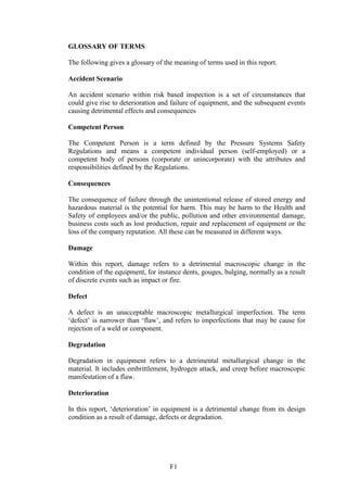 F1
GLOSSARY OF TERMS
The following gives a glossary of the meaning of terms used in this report.
Accident Scenario
An accident scenario within risk based inspection is a set of circumstances that
could give rise to deterioration and failure of equipment, and the subsequent events
causing detrimental effects and consequences
Competent Person
The Competent Person is a term defined by the Pressure Systems Safety
Regulations and means a competent individual person (self-employed) or a
competent body of persons (corporate or unincorporate) with the attributes and
responsibilities defined by the Regulations.
Consequences
The consequence of failure through the unintentional release of stored energy and
hazardous material is the potential for harm. This may be harm to the Health and
Safety of employees and/or the public, pollution and other environmental damage,
business costs such as lost production, repair and replacement of equipment or the
loss of the company reputation. All these can be measured in different ways.
Damage
Within this report, damage refers to a detrimental macroscopic change in the
condition of the equipment, for instance dents, gouges, bulging, normally as a result
of discrete events such as impact or fire.
Defect
A defect is an unacceptable macroscopic metallurgical imperfection. The term
‘defect’ is narrower than ‘flaw’, and refers to imperfections that may be cause for
rejection of a weld or component.
Degradation
Degradation in equipment refers to a detrimental metallurgical change in the
material. It includes embrittlement, hydrogen attack, and creep before macroscopic
manifestation of a flaw.
Deterioration
In this report, ‘deterioration’ in equipment is a detrimental change from its design
condition as a result of damage, defects or degradation.
 