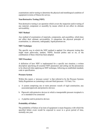 F3
examinations and/or testing to determine the physical and metallurgical condition of
equipment in terms of fitness-for-service.
Non-Destructive Testing (NDT)
Non-destructive testing is an operation which covers the inspection and/or testing of
any material, component or assembly by means which do not affect its ultimate
serviceability.
NDT Method
Any method of examination of materials, components, and assemblies, which does
not affect their ultimate serviceability. It categorises the physical principle of
examination, i.e. ultrasonic, radiography, liquid penetrant etc.
NDT Technique
The specific way in which the NDT method is applied. For ultrasonic testing this
might mean pulse-echo, tandem, TOFD, focused probes and so on, or the
combination of these which has been adopted.
NDT Procedure
A definition of how NDT is implemented for a specific test situation; a written
description specifying all essential NDT parameters and setting out the precautions
to be observed when applying an NDT technique, following an established standard,
code or specification.
Pressure System
Within this report, a ‘pressure system’ is that referred to by the Pressure Systems
Safety Regulations as containing a relevant fluid (pressure > 0.5 bar). Viz:
a. A system comprising one or more pressure vessels of rigid construction, any
associated pipework and protective devices
b. Pipework with protective devices to which a transportable pressure receptacle is
or is intended to be connected
c. A pipeline and its protective devices
Probability of Failure
The probability of failure of an item of equipment is mean frequency with which the
specified failure event would be expected to occur in a given period of time,
normally one year.
 