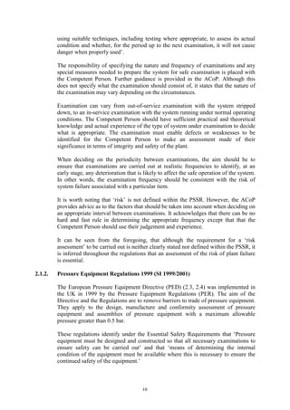 10
using suitable techniques, including testing where appropriate, to assess its actual
condition and whether, for the period up to the next examination, it will not cause
danger when properly used’.
The responsibility of specifying the nature and frequency of examinations and any
special measures needed to prepare the system for safe examination is placed with
the Competent Person. Further guidance is provided in the ACoP. Although this
does not specify what the examination should consist of, it states that the nature of
the examination may vary depending on the circumstances.
Examination can vary from out-of-service examination with the system stripped
down, to an in-service examination with the system running under normal operating
conditions. The Competent Person should have sufficient practical and theoretical
knowledge and actual experience of the type of system under examination to decide
what is appropriate. The examination must enable defects or weaknesses to be
identified for the Competent Person to make an assessment made of their
significance in terms of integrity and safety of the plant.
When deciding on the periodicity between examinations, the aim should be to
ensure that examinations are carried out at realistic frequencies to identify, at an
early stage, any deterioration that is likely to affect the safe operation of the system.
In other words, the examination frequency should be consistent with the risk of
system failure associated with a particular item.
It is worth noting that ‘risk’ is not defined within the PSSR. However, the ACoP
provides advice as to the factors that should be taken into account when deciding on
an appropriate interval between examinations. It acknowledges that there can be no
hard and fast rule in determining the appropriate frequency except that that the
Competent Person should use their judgement and experience.
It can be seen from the foregoing, that although the requirement for a ‘risk
assessment’ to be carried out is neither clearly stated nor defined within the PSSR, it
is inferred throughout the regulations that an assessment of the risk of plant failure
is essential.
2.1.2. Pressure Equipment Regulations 1999 (SI 1999/2001)
The European Pressure Equipment Directive (PED) (2.3, 2.4) was implemented in
the UK in 1999 by the Pressure Equipment Regulations (PER). The aim of the
Directive and the Regulations are to remove barriers to trade of pressure equipment.
They apply to the design, manufacture and conformity assessment of pressure
equipment and assemblies of pressure equipment with a maximum allowable
pressure greater than 0.5 bar.
These regulations identify under the Essential Safety Requirements that ‘Pressure
equipment must be designed and constructed so that all necessary examinations to
ensure safety can be carried out’ and that ‘means of determining the internal
condition of the equipment must be available where this is necessary to ensure the
continued safety of the equipment.’
 