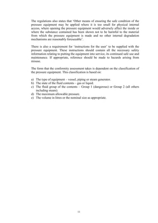 11
The regulations also states that ‘Other means of ensuring the safe condition of the
pressure equipment may be applied where it is too small for physical internal
access, where opening the pressure equipment would adversely affect the inside or
where the substance contained has been shown not to be harmful to the material
from which the pressure equipment is made and no other internal degradation
mechanisms are reasonably foreseeable’.
There is also a requirement for ‘instructions for the user’ to be supplied with the
pressure equipment. These instructions should contain all the necessary safety
information relating to putting the equipment into service, its continued safe use and
maintenance. If appropriate, reference should be made to hazards arising from
misuse.
The form that the conformity assessment takes is dependent on the classification of
the pressure equipment. This classification is based on:
a) The type of equipment – vessel, piping or steam generator.
b) The state of the fluid contents – gas or liquid.
c) The fluid group of the contents – Group 1 (dangerous) or Group 2 (all others
including steam).
d) The maximum allowable pressure.
e) The volume in litres or the nominal size as appropriate.
 