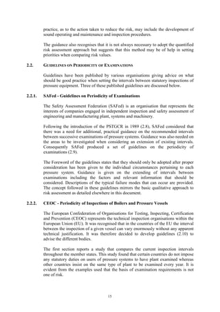 15
practice, as to the action taken to reduce the risk, may include the development of
sound operating and maintenance and inspection procedures.
The guidance also recognises that it is not always necessary to adopt the quantified
risk assessment approach but suggests that this method may be of help in setting
priorities when comparing risk values.
2.2. GUIDELINES ON PERIODICITY OF EXAMINATIONS
Guidelines have been published by various organisations giving advice on what
should be good practice when setting the intervals between statutory inspections of
pressure equipment. Three of these published guidelines are discussed below.
2.2.1. SAFed - Guidelines on Periodicity of Examinations
The Safety Assessment Federation (SAFed) is an organisation that represents the
interests of companies engaged in independent inspection and safety assessment of
engineering and manufacturing plant, systems and machinery.
Following the introduction of the PSTGCR in 1989 (2.8), SAFed considered that
there was a need for additional, practical guidance on the recommended intervals
between successive examinations of pressure systems. Guidance was also needed on
the areas to be investigated when considering an extension of existing intervals.
Consequently SAFed produced a set of guidelines on the periodicity of
examinations (2.9).
The Foreword of the guidelines states that they should only be adopted after proper
consideration has been given to the individual circumstances pertaining to each
pressure system. Guidance is given on the extending of intervals between
examinations including the factors and relevant information that should be
considered. Descriptions of the typical failure modes that can occur are provided.
The concept followed in these guidelines mirrors the basic qualitative approach to
risk assessment as detailed elsewhere in this document.
2.2.2. CEOC - Periodicity of Inspections of Boilers and Pressure Vessels
The European Confederation of Organisations for Testing, Inspecting, Certification
and Prevention (CEOC) represents the technical inspection organisations within the
European Union (EU). It was recognised that in the countries of the EU the interval
between the inspection of a given vessel can vary enormously without any apparent
technical justification. It was therefore decided to develop guidelines (2.10) to
advise the different bodies.
The first section reports a study that compares the current inspection intervals
throughout the member states. This study found that certain countries do not impose
any statutory duties on users of pressure systems to have plant examined whereas
other countries insist on the same type of plant to be examined every year. It is
evident from the examples used that the basis of examination requirements is not
one of risk.
 