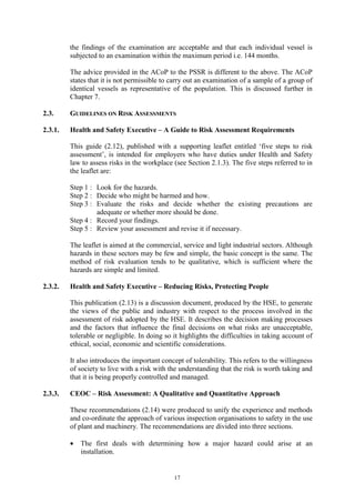 17
the findings of the examination are acceptable and that each individual vessel is
subjected to an examination within the maximum period i.e. 144 months.
The advice provided in the ACoP to the PSSR is different to the above. The ACoP
states that it is not permissible to carry out an examination of a sample of a group of
identical vessels as representative of the population. This is discussed further in
Chapter 7.
2.3. GUIDELINES ON RISK ASSESSMENTS
2.3.1. Health and Safety Executive – A Guide to Risk Assessment Requirements
This guide (2.12), published with a supporting leaflet entitled ‘five steps to risk
assessment’, is intended for employers who have duties under Health and Safety
law to assess risks in the workplace (see Section 2.1.3). The five steps referred to in
the leaflet are:
Step 1 : Look for the hazards.
Step 2 : Decide who might be harmed and how.
Step 3 : Evaluate the risks and decide whether the existing precautions are
adequate or whether more should be done.
Step 4 : Record your findings.
Step 5 : Review your assessment and revise it if necessary.
The leaflet is aimed at the commercial, service and light industrial sectors. Although
hazards in these sectors may be few and simple, the basic concept is the same. The
method of risk evaluation tends to be qualitative, which is sufficient where the
hazards are simple and limited.
2.3.2. Health and Safety Executive – Reducing Risks, Protecting People
This publication (2.13) is a discussion document, produced by the HSE, to generate
the views of the public and industry with respect to the process involved in the
assessment of risk adopted by the HSE. It describes the decision making processes
and the factors that influence the final decisions on what risks are unacceptable,
tolerable or negligible. In doing so it highlights the difficulties in taking account of
ethical, social, economic and scientific considerations.
It also introduces the important concept of tolerability. This refers to the willingness
of society to live with a risk with the understanding that the risk is worth taking and
that it is being properly controlled and managed.
2.3.3. CEOC – Risk Assessment: A Qualitative and Quantitative Approach
These recommendations (2.14) were produced to unify the experience and methods
and co-ordinate the approach of various inspection organisations to safety in the use
of plant and machinery. The recommendations are divided into three sections.
• The first deals with determining how a major hazard could arise at an
installation.
 