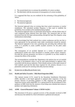 18
• The second details how to estimate the probability of a minor accident.
• The third deals with the assessment of consequences of a minor accident.
It is suggested that there are two methods for the estimating of the probability of
failure:
• The historical approach.
• The analytical approach.
The historical approach relies on existing data from actual occurrences at similar
installations. The calculated accident frequency is then used to establish the
probability of an accident at the installation being studied.
The analytical approach relies on statistically based failures, with the failure rates of
each component being obtained from data banks. The numerical data are then
processed from the first input and proceeding, through the logic flow diagram, using
mathematical relationships.
It is acknowledged that both methods have certain weaknesses and the one that is
more appropriate for the particular study under consideration should be selected.
The historical approach is less time consuming and, providing that sufficient data
exists, it is possible to create credible accident scenarios for the plant under
examination.
The consequence of an accident depends on a variety of parameters and
mathematical models have been developed to simulate certain release situations.
Provided the relevant parameters are known it is possible to use these models to
estimate the effects of the accident.
The recommendations conclude that ‘Quantitative risk analysis has not yet reached
the stage of development where it can be used indiscriminately to appraise risks
associated with the process industries. Work should continue on the improvement of
both methods used and the data bases required for risk analysis, because it is a
potentially useful tool for assisting with safety decision making.’
2.4. GUIDELINES ON RISK BASED INSPECTION
2.4.1. Health and Safety Executive – Risk Based Inspection (RBI)
This internal circular (2.15), issued by the Hazardous Installations Directorate
(HID), describes a risk based approach to planned plant inspection. It has the
primary function of providing guidance to HSE inspectors for auditing plant
inspection systems which adopt RBI. It is a spring board for the development of this
guidance on RBI which has the intention of providing more detailed and extensive
guidance and supporting information.
2.4.2. ASME – General Document Volume 1 CRTD-Vol.20-1
This document (2.16) gives a general overview of the principles involved in RBI
and discusses the methods by which information is gathered and analysed.
 