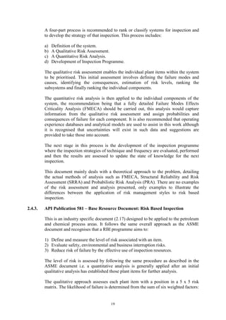 19
A four-part process is recommended to rank or classify systems for inspection and
to develop the strategy of that inspection. This process includes:
a) Definition of the system.
b) A Qualitative Risk Assessment.
c) A Quantitative Risk Analysis.
d) Development of Inspection Programme.
The qualitative risk assessment enables the individual plant items within the system
to be prioritised. This initial assessment involves defining the failure modes and
causes, identifying the consequences, estimation of risk levels, ranking the
subsystems and finally ranking the individual components.
The quantitative risk analysis is then applied to the individual components of the
system, the recommendation being that a fully detailed Failure Modes Effects
Criticality Analysis (FMECA) should be carried out, this analysis would capture
information from the qualitative risk assessment and assign probabilities and
consequences of failure for each component. It is also recommended that operating
experience databases and analytical models are used to assist in this work although
it is recognised that uncertainties will exist in such data and suggestions are
provided to take those into account.
The next stage in this process is the development of the inspection programme
where the inspection strategies of technique and frequency are evaluated, performed
and then the results are assessed to update the state of knowledge for the next
inspection.
This document mainly deals with a theoretical approach to the problem, detailing
the actual methods of analysis such as FMECA, Structural Reliability and Risk
Assessment (SRRA) and Probabilistic Risk Analysis (PRA). There are no examples
of the risk assessment and analysis presented, only examples to illustrate the
differences between the application of risk management styles to risk based
inspection.
2.4.3. API Publication 581 – Base Resource Document: Risk Based Inspection
This is an industry specific document (2.17) designed to be applied to the petroleum
and chemical process areas. It follows the same overall approach as the ASME
document and recognises that a RBI programme aims to:
1) Define and measure the level of risk associated with an item.
2) Evaluate safety, environmental and business interruption risks.
3) Reduce risk of failure by the effective use of inspection resources.
The level of risk is assessed by following the same procedure as described in the
ASME document i.e. a quantitative analysis is generally applied after an initial
qualitative analysis has established those plant items for further analysis.
The qualitative approach assesses each plant item with a position in a 5 x 5 risk
matrix. The likelihood of failure is determined from the sum of six weighted factors:
 