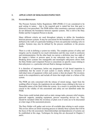 23
3. APPLICATION OF RISK BASED INSPECTION
3.1. SYSTEM DEFINITION
The Pressure Systems Safety Regulations 2000 (PSSR) (3.1) are considered to be
goal setting in nature – that is the required goal is stated but how that goal is
achieved is not prescribed. The PSSR define what constitutes a pressure system but
do not delineate the boundaries between separate systems. This is left to the Duty
Holder and the Competent Person to decide.
Many different criteria are used throughout industry to define the boundaries
between pressure systems. It may be convenient for the boundaries of a system to be
defined as the walls of a particular building or from one particular isolating valve to
another. Systems may also be defined by the process conditions or the process
fluids.
There is a risk in defining a system too widely. The complete picture of safety and
integrity can be clouded by too much information and this may result in confusion
and misinterpretation. On the other hand, too narrow a definition may lose sight of
the impact a failure or process upset in one subsystem may have on another.
Breaking down systems into manageable and meaningful subsystems allows both
the Duty Holder and Competent Person to concentrate on specific issues relating to
that subsystem i.e. a particular relevant fluid or damage mechanism.
It is therefore of importance, before any programme of risk based inspection is
established, that the extent of each system is clearly defined. An inventory of
individual items of equipment within each system is then developed. The inventory
needs to be comprehensive and include all items that might relate to a failure of the
system.
The PSSR are only concerned with the release of stored energy. Apart from the
scalding effect of steam, the regulations do not address issues relating to the toxic or
flammable nature of the fluid within the system. As a result it is possible that items
crucial to the validity of risk assessment and safety are not identified under the
PSSR.
These items could include plant such as static storage tanks, pressure relief streams,
pipework supports, pumping equipment, process measuring devices etc. They
should be included within the inventory of plant even if some are to be discounted
at a later stage of the assessment process.
The Duty Holder will gather and review all available data relating to each system.
This review allows an initial screening process to identify those systems that will be
the focus of the risk assessment. Interrelationships and dependencies of systems can
be established at this stage. Techniques for doing this are discussed in Chapters 5
and 6.
 