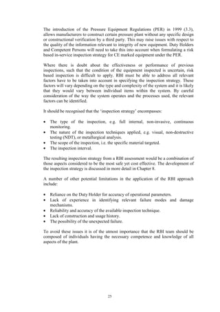 25
The introduction of the Pressure Equipment Regulations (PER) in 1999 (3.3),
allows manufacturers to construct certain pressure plant without any specific design
or constructional verification by a third party. This may raise issues with respect to
the quality of the information relevant to integrity of new equipment. Duty Holders
and Competent Persons will need to take this into account when formulating a risk
based in-service inspection strategy for CE marked equipment under the PER.
Where there is doubt about the effectiveness or performance of previous
inspections, such that the condition of the equipment inspected is uncertain, risk
based inspection is difficult to apply. RBI must be able to address all relevant
factors have to be taken into account in specifying the inspection strategy. These
factors will vary depending on the type and complexity of the system and it is likely
that they would vary between individual items within the system. By careful
consideration of the way the system operates and the processes used, the relevant
factors can be identified.
It should be recognised that the ‘inspection strategy’ encompasses:
• The type of the inspection, e.g. full internal, non-invasive, continuous
monitoring.
• The nature of the inspection techniques applied, e.g. visual, non-destructive
testing (NDT), or metallurgical analysis.
• The scope of the inspection, i.e. the specific material targeted.
• The inspection interval.
The resulting inspection strategy from a RBI assessment would be a combination of
those aspects considered to be the most safe yet cost effective. The development of
the inspection strategy is discussed in more detail in Chapter 8.
A number of other potential limitations in the application of the RBI approach
include:
• Reliance on the Duty Holder for accuracy of operational parameters.
• Lack of experience in identifying relevant failure modes and damage
mechanisms.
• Reliability and accuracy of the available inspection technique.
• Lack of construction and usage history.
• The possibility of the unexpected failure.
To avoid these issues it is of the utmost importance that the RBI team should be
composed of individuals having the necessary competence and knowledge of all
aspects of the plant.
 