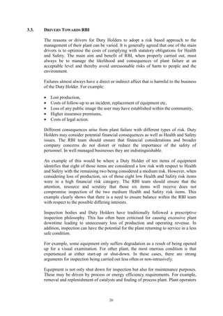 26
3.3. DRIVERS TOWARDS RBI
The reasons or drivers for Duty Holders to adopt a risk based approach to the
management of their plant can be varied. It is generally agreed that one of the main
drivers is to optimise the costs of complying with statutory obligations for Health
and Safety. The main aim and benefit of RBI, when properly carried out, must
always be to manage the likelihood and consequences of plant failure at an
acceptable level and thereby avoid unreasonable risks of harm to people and the
environment.
Failures almost always have a direct or indirect affect that is harmful to the business
of the Duty Holder. For example:
• Lost production,
• Costs of follow-up to an incident, replacement of equipment etc,
• Loss of any public image the user may have established within the community,
• Higher insurance premiums,
• Costs of legal action.
Different consequences arise from plant failure with different types of risk. Duty
Holders may consider potential financial consequences as well as Health and Safety
issues. The RBI team should ensure that financial considerations and broader
company concerns do not distort or reduce the importance of the safety of
personnel. In well managed businesses they are indistinguishable.
An example of this would be where a Duty Holder of ten items of equipment
identifies that eight of those items are considered a low risk with respect to Health
and Safety with the remaining two being considered a medium risk. However, when
considering loss of production, six of those eight low Health and Safety risk items
were in a high financial risk category. The RBI team should ensure that the
attention, resource and scrutiny that those six items will receive does not
compromise inspection of the two medium Health and Safety risk items. This
example clearly shows that there is a need to ensure balance within the RBI team
with respect to the possible differing interests.
Inspection bodies and Duty Holders have traditionally followed a prescriptive
inspection philosophy. This has often been criticised for causing excessive plant
downtime leading to unnecessary loss of production and operating revenue. In
addition, inspection can have the potential for the plant returning to service in a less
safe condition.
For example, some equipment only suffers degradation as a result of being opened
up for a visual examination. For other plant, the most onerous condition is that
experienced at either start-up or shut-down. In these cases, there are strong
arguments for inspection being carried out less often or non-intrusively.
Equipment is not only shut down for inspection but also for maintenance purposes.
These may be driven by process or energy efficiency requirements. For example,
removal and replenishment of catalysts and fouling of process plant. Plant operators
 