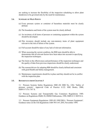 27
are seeking to increase the flexibility of the inspection scheduling to allow plant
shutdowns to be governed only by the need for maintenance.
3.4. SUMMARY OF MAIN POINTS
(a) Every pressure system or container of hazardous materials must be clearly
defined.
(b) The boundaries and limits of the system must be clearly defined.
(c) An inventory of all items of pressure or containing equipment within the system
should be developed.
(d) This inventory should include any non-statutory items of plant equipment
relevant to the risk of failure of the system.
(e) Full account should be taken of any lack of relevant information.
(f) When assessing the current condition, the RBI team should be able to
demonstrate that all relevant factors have been taken into account in specifying
the inspection techniques.
(g) The limits to the effectiveness and performance of the inspection techniques and
the quality of data from previous inspections should be clearly understood.
(h) The reasons/drivers for adopting RBI should be clearly defined and consistent
with good Health and Safety management.
(i) Maintenance requirements should be in place and they should not be in conflict
with the inspection plan.
3.5. REFERENCES FROM CHAPTER 3
3.1 Pressure Systems Safety Regulations 2000 (SI 2000 No. 128): ‘Safety of
pressure systems’. Approved Code of Practice L122. HSE Books, 2000,
ISBN 0 7176 1767 X.
3.2 Pressure Systems and Transportable Gas Containers Regulations 1989.
Guidance on Regulations HS(R) 30, HMSO Publications, 1990, ISBN 0 11 885516 6.
3.3 Pressure Equipment Regulations 1999 (SI 1999/2001): ‘Pressure Equipment’.
Guidance notes on the UK Regulations URN 99/1147, DTI, November 1999.
 