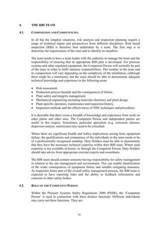 28
4. THE RBI TEAM
4.1. COMPOSITION AND COMPETENCIES
In all but the simplest situations, risk analysis and inspection planning require a
range of technical inputs and perspectives from different disciplines. Risk based
inspection (RBI) is therefore best undertaken by a team. The first step is to
determine the requirements of the team and to identify its members.
The team needs to have a team leader with the authority to manage the team and the
responsibility of ensuring that an appropriate RBI plan is developed. For pressure
systems and other regulated equipment, the Competent Person will normally be part
of the team in order to fulfil statutory responsibilities. The number in the team and
its composition will vary depending on the complexity of the installation, (although
three might be a minimum), but the team should be able to demonstrate adequate
technical knowledge and experience in the following areas:
• Risk assessment.
• Production process hazards and the consequences of failure.
• Plant safety and integrity management.
• Mechanical engineering including materials chemistry and plant design.
• Plant specific operation, maintenance and inspection history.
• Inspection methods and the effectiveness of NDE techniques and procedures.
It is desirable that there exists a breadth of knowledge and experience from work on
other plants and other sites. The Competent Person and independent parties are
useful in this respect. Sometimes, particular specialists (e.g. corrosion chemist,
dispersion analyst, statistician) may need to be consulted.
Where there are significant Health and Safety implications arising from equipment
failure, the qualifications and competence of the individuals in the team needs to be
of a professionally recognised standing. Duty Holders must be able to demonstrate
that they have the necessary technical expertise within their RBI team. Where such
expertise is not available in-house, or through the Competent Person, Duty Holders
should take advice from appropriate external experts and consultants.
The RBI team should contain someone having responsibility for safety management
in relation to the site management and environment. This can enable identification
of the wider consequences of equipment failure and suitable mitigating measures.
As inspection forms part of the overall safety management process, the RBI team is
expected to have reporting links and the ability to feedback information and
concerns to other safety bodies.
4.2. ROLE OF THE COMPETENT PERSON
Within the Pressure Systems Safety Regulations 2000 (PSSR), the ‘Competent
Person’ is used in connection with three distinct functions. Different individuals
may carry out these functions. They are:
 