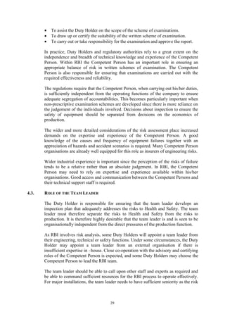 29
• To assist the Duty Holder on the scope of the scheme of examinations.
• To draw up or certify the suitability of the written scheme of examination.
• To carry out or take responsibility for the examination and approve the report.
In practice, Duty Holders and regulatory authorities rely to a great extent on the
independence and breadth of technical knowledge and experience of the Competent
Person. Within RBI the Competent Person has an important role in ensuring an
appropriate balance of risk in written schemes of examination. The Competent
Person is also responsible for ensuring that examinations are carried out with the
required effectiveness and reliability.
The regulations require that the Competent Person, when carrying out his/her duties,
is sufficiently independent from the operating functions of the company to ensure
adequate segregation of accountabilities. This becomes particularly important when
non-prescriptive examination schemes are developed since there is more reliance on
the judgement of the individuals involved. Decisions about inspection to ensure the
safety of equipment should be separated from decisions on the economics of
production.
The wider and more detailed considerations of the risk assessment place increased
demands on the expertise and experience of the Competent Person. A good
knowledge of the causes and frequency of equipment failures together with an
appreciation of hazards and accident scenarios is required. Many Competent Person
organisations are already well equipped for this role as insurers of engineering risks.
Wider industrial experience is important since the perception of the risks of failure
tends to be a relative rather than an absolute judgement. In RBI, the Competent
Person may need to rely on expertise and experience available within his/her
organisations. Good access and communication between the Competent Persons and
their technical support staff is required.
4.3. ROLE OF THE TEAM LEADER
The Duty Holder is responsible for ensuring that the team leader develops an
inspection plan that adequately addresses the risks to Health and Safety. The team
leader must therefore separate the risks to Health and Safety from the risks to
production. It is therefore highly desirable that the team leader is and is seen to be
organisationally independent from the direct pressures of the production function.
As RBI involves risk analysis, some Duty Holders will appoint a team leader from
their engineering, technical or safety functions. Under some circumstances, the Duty
Holder may appoint a team leader from an external organisation if there is
insufficient expertise in –house. Close co-operation with the advisory and certifying
roles of the Competent Person is expected, and some Duty Holders may choose the
Competent Person to lead the RBI team.
The team leader should be able to call upon other staff and experts as required and
be able to command sufficient resources for the RBI process to operate effectively.
For major installations, the team leader needs to have sufficient seniority as the risk
 