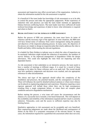 30
assessment and inspection may affect several parts of the organisation. Authority to
obtain the information needed for the risk assessment is required.
It is beneficial if the team leader has knowledge of risk assessment so as to be able
to control the process and make the appropriate judgements. Wider experience of
industrial risks and practices can help the team leader maintain an appropriate
balance between conflicting factors. The team leader must have sufficient all round
technical knowledge and experience of plant to know what information is required
and where to find it.
4.4. RIGOR AND CONDUCT OF THE APPROACH TO RBI ASSESSMENT
Before the process of RBI can commence, the team must know its terms of
reference and the necessary rigor of the approach. In some situations, the RBI team
will have formal terms of reference from senior management stating the purpose
and objectives of the inspection planning process. In many cases, the objectives of
the process are simply to design an inspection plan that clearly addresses the risks to
Health and Safety whilst meeting the relevant regulations.
It is helpful for Duty Holders to indicate ways in which the value of inspection can
be measured. Indicators might include the reduction of uncertainty, the numbers of
service failures, or the improved management of degradation within the design
allowances. This could also highlight the risks from not inspecting and time
dependent factors.
As risk assessment is best undertaken as an interactive process, the team needs to
have a number of meetings at different stages. It is usual for a record of these
meetings to be taken for future reference and as an audit trail. The record should
note how qualitative judgements and decisions were reached, and cite appropriate
references to other documentation.
The choice and rigor of the approach should reflect the complexity of the
installation and processes, the potential hazards, and the consequences of failure.
These will influence the need for detailed technical analyses or where more reliance
can be placed on engineering judgement and experience. Situations requiring a more
rigorous approach will include those where there can be high consequences
resulting from a single component failure, or where there are complex plant
conditions and active degradation mechanisms.
Before starting the process, a wise team will assess the circumstances and the
chances of a successful move towards a risk based framework. This will depend on
the availability and reliability of the information required and how much is currently
unknown. Timescales, costs and the access to sufficient expertise may also be
limiting factors.
Qualitative approaches to risk assessment can be acceptable and very beneficial.
Here engineering judgements are made about the likelihood and consequences of
failure on the basis of a systematic assessment of the relevant factors. In many
cases, the information required for a quantified risk assessment either does not exist,
 