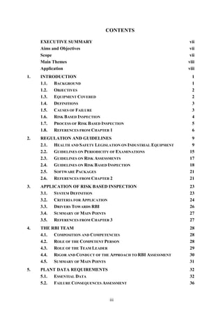 iii
CONTENTS
EXECUTIVE SUMMARY vii
Aims and Objectives vii
Scope vii
Main Themes viii
Application viii
1. INTRODUCTION 1
1.1. BACKGROUND 1
1.2. OBJECTIVES 2
1.3. EQUIPMENT COVERED 2
1.4. DEFINITIONS 3
1.5. CAUSES OF FAILURE 3
1.6. RISK BASED INSPECTION 4
1.7. PROCESS OF RISK BASED INSPECTION 5
1.8. REFERENCES FROM CHAPTER 1 6
2. REGULATION AND GUIDELINES 9
2.1. HEALTH AND SAFETY LEGISLATION ON INDUSTRIAL EQUIPMENT 9
2.2. GUIDELINES ON PERIODICITY OF EXAMINATIONS 15
2.3. GUIDELINES ON RISK ASSESSMENTS 17
2.4. GUIDELINES ON RISK BASED INSPECTION 18
2.5. SOFTWARE PACKAGES 21
2.6. REFERENCES FROM CHAPTER 2 21
3. APPLICATION OF RISK BASED INSPECTION 23
3.1. SYSTEM DEFINITION 23
3.2. CRITERIA FOR APPLICATION 24
3.3. DRIVERS TOWARDS RBI 26
3.4. SUMMARY OF MAIN POINTS 27
3.5. REFERENCES FROM CHAPTER 3 27
4. THE RBI TEAM 28
4.1. COMPOSITION AND COMPETENCIES 28
4.2. ROLE OF THE COMPETENT PERSON 28
4.3. ROLE OF THE TEAM LEADER 29
4.4. RIGOR AND CONDUCT OF THE APPROACH TO RBI ASSESSMENT 30
4.5. SUMMARY OF MAIN POINTS 31
5. PLANT DATA REQUIREMENTS 32
5.1. ESSENTIAL DATA 32
5.2. FAILURE CONSEQUENCES ASSESSMENT 36
 