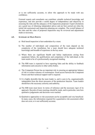 31
or is not sufficiently accurate, to allow this approach to be made with any
confidence.
External experts and consultants can contribute valuable technical knowledge and
experience, and also provide a useful degree of independence and objectivity in
assessing the risks and the adequacy of the inspections proposed. Expert elicitations
are a good way of obtaining independent advice and are best carried out when the
initial risk assessment and inspection planning are complete. The overall balance of
the risks and the value of proposed inspections may be reviewed and adjustments
made as necessary.
4.5. SUMMARY OF MAIN POINTS
a) Risk based inspection is best undertaken by a team.
b) The number of individuals and composition of the team depend on the
complexity of the installation, but a team should have adequate technical
knowledge and breadth of experience in the key areas.
c) Where there are significant Health and Safety implications arising from
equipment failure, the qualifications and competence of the individuals in the
team needs to be of a professionally recognised standing.
d) The RBI team is expected to have reporting links and the ability to feedback
information and concerns to other safety bodies.
e) The Competent Person has an important role in ensuring an appropriate balance
of risk in written schemes of examination. Good access between the Competent
Person and their technical support staff is required.
f) It is highly desirable that the team leader is, and is seen to be, organisationally
independent from the direct pressures of the production function. Team leaders
should have the necessary seniority and authority.
g) The RBI team must know its terms of reference and the necessary rigor of its
approach. Records of team meetings should be made, and in particular, note how
qualitative judgements and decisions were reached.
h) Qualitative approaches to risk assessment can be acceptable and very beneficial.
In many cases, the information required for a quantitative risk assessment either
does not exist, or is not sufficiently accurate.
 