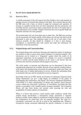 32
5. PLANT DATA REQUIREMENTS
5.1. ESSENTIAL DATA
A reliable assessment of the risk requires the Duty Holder to have and maintain an
adequate dossier of essential data relating to the plant. This essential data provides
the RBI team with a basis on which to judge the continued safe operation. If
accurate or complete records have not been maintained, then the assessment will
inevitably become conservative which could indicate the risks to be higher than if
more information were available. Chapter 9 discusses this issue in greater depth and
should be referred to for more guidance.
The essential data will vary from plant item to plant item. The RBI team carrying
out the assessment will need to decide which factors are relevant and which can be
discounted in each case. One important aspect in the use of such data is that,
wherever possible, all data should be validated. It is best to treat hearsay,
assumptions or unconfirmed data with caution and make due allowances for
uncertainty in the risk assessment.
5.1.1. Original Design and Construction Data
The original design and construction drawings and inspection reports of equipment
are essential in order to assess many aspects relating to its structural integrity. This
information can be treated as a ‘fingerprint’ against which the results of all
subsequent inspections can be compared. For example, if a vessel is considered
liable to corrode and the initial thickness of the vessel is not known, then the
corrosion rate cannot be calculated with any degree of accuracy.
The initial quality of materials and fabrication can be determined if data from
manufacturing inspections are available. Records of poor material, welding, defects,
weld repairs and manufacturing concessions are particularly useful since these can
often locate sites of further deterioration in service. Without this information there
is uncertainty that may only be remedied by in-service inspection.
Knowledge of the use of NDT and the involvement of a third party inspection body
during manufacture, can give a high degree of confidence in the quality of
workmanship and conformance with design. The Pressure Equipment Regulations
1999 (PER) (5.1) allow manufacturers to design and construct certain pressure
vessels without any third party verification, or surveillance, providing that they
operate in accordance with a suitable quality assurance procedure. The Competent
Person will take these factors into account when assessing the risks and
acceptability of written schemes of examination.
Where it is known that pressure vessels operate under conditions outside their
original design specification, a retrospective design assessment is required.
Instances include vessels subject to mechanical or thermal fatigue cycles, or high or
low temperatures, for which they were not originally designed. The value of a
retrospective assessment can only be as good as the supporting data. Without a
retrospective design assessment addressing the specific conditions, or where the
 