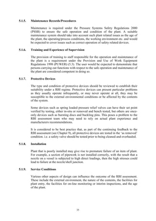 35
5.1.5. Maintenance Records/Procedures
Maintenance is required under the Pressure Systems Safety Regulations 2000
(PSSR) to ensure the safe operation and condition of the plant. A suitable
maintenance system should take into account such plant related issues as the age of
the plant, the operating/process conditions, the working environment etc. and would
be expected to cover issues such as correct operation of safety related devices.
5.1.6. Training and Experience of Supervision
The provision of training to staff responsible for the operation and maintenance of
the plant is a requirement under the Provision and Use of Work Equipment
Regulations 1998 (PUWER) (5.3). The user would be expected to demonstrate that
persons carrying out functions with respect to the safe operation and maintenance of
the plant are considered competent in doing so.
5.1.7. Protective Devices
The type and condition of protective devices should be reviewed to establish their
suitability under a RBI regime. Protective devices can present particular problems
as they usually operate infrequently, or may never operate at all, they may be
susceptible to the external environmental conditions or be affected by the contents
of the system.
Some devices such as spring loaded pressure relief valves can have their set point
verified by testing, either in-situ or removed and bench tested, but others are once-
only devices such as bursting discs and buckling pins. This poses a problem to the
RBI assessment team who may need to rely on actual plant experience and
manufacturers recommendations.
It is considered to be best practice that, as part of the continuing feedback to the
RBI assessment (see Chapter 9), all protective devices are tested in the ‘as removed’
condition. i.e. a safety valve should be tested prior to being cleaned and overhauled.
5.1.8. Installation
Plant that is poorly installed may give rise to premature failure of an item of plant.
For example, a section of pipework is not installed correctly, with the result that a
nozzle on a vessel is subjected to high direct loadings, then the high stresses could
lead to failure at the nozzle/shell junction.
5.1.9. Service Conditions
Various other aspects of design can influence the outcome of the RBI assessment.
These include the external environment, the nature of the contents, the facilities for
plant entry, the facilities for on-line monitoring or interim inspections, and the age
of the plant.
 