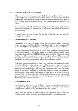 36
5.2. FAILURE CONSEQUENCES ASSESSMENT
The need for inspection is determined, in the first instance, where a defect may give
rise to danger with adverse consequences from failure. The frequency and nature of
inspection is subsequently determined by the assessed probability of failure. Thus, a
RBI strategy requires knowledge of both the consequences and probability of
failure.
When looking at risk reduction of plant during service, it is largely impractical to
reduce the consequence of failure except by exclusion of personnel from the area of
potential failure.
Typically there are three criteria that can be considered when assessing the
consequence of failure:
5.2.1. Health and Safety of Personnel
The location of the plant with respect to on or off-site personnel is a key issue to be
taken into account and this will have a significant effect on the consequence of
failure. The RBI team should take into account all possible manifestations of failure.
A significant number of fatalities can be caused, if the immediate surrounding area
is heavily populated, by the sudden release of stored energy or a boiling liquid
expanding vapour explosion (BLEVE) where a vessel containing a flammable liquid
under pressure bursts releasing its contents with explosive force. If the contents of
the system are toxic then the resulting vapour cloud may cause a significant number
of fatalities in heavily populated areas at greater distances from the plant.
Evacuation procedures should be in place where necessary, and, although designed
to mitigate the failure rather than prevent the failure, should be taken into account
when assessing the likely consequences. Chapter 7 discusses failure mitigation
techniques that can be adopted, providing they are relevant to the consequence and
nature of the failure. Mitigation of failure must take into account the ‘knock on’
effects on other items of plant either within the same system, or local to the item in
question. There are many ways that a failure can be mitigated such as exclusion of
personnel, provision of blast walls, or on-site emergency services but these should
be relevant to the nature of the failure.
5.2.2. Environmental Harm
As the public become more aware of the environment and related issues, then this
consequence has greater significance. The quantity and toxicity of the contents
along with the nature of release should all be taken into account.
Many sites have drainage or spillage systems that prevent the loss of liquids by
seeping into the ground preventing possible contamination of ground water etc.
 