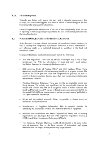 37
5.2.3. Financial Exposure
Virtually any failure will present the user with a financial consequence. For
example, loss of surrounding plant as a result of release of stored energy or the dam
burst effect of a large quantity of contents.
Financial exposure can take the form of the cost of providing standby plant, the cost
of repairing or replacing damaged equipment, the cost of insurance premiums and
the loss of production.
5.3. PUBLISHED DATA, EXPERIENCE AND TECHNICAL GUIDANCE
Safety literature provides valuable information on hazards and control measures, as
well as dealing with compliance requirements and issues. It would be beneficial if
any reference made to a published document is identified in the final risk
assessment report.
Sources of Health and Safety information can include the following:
• Acts and Regulations. These can be difficult to interpret due to use of legal
terminology etc. With the introduction of more and more ‘goal setting’
legislation, there can be issues related to interpretation.
• HSC Approved Codes of Practice (ACoP) and HSE Guidance Notes. These
documents provide details of what is usually considered to be good practice. The
ACoP to the PSSR provides clear and comprehensive guidance on how to
comply with the regulations. In some cases they may contain interpretations and
non-statutory guidance.
• Published Statistical Databases. These can provide an invaluable insight into
likely hazards. The validity and significance of the data should, however, be
treated with caution. The HSE are a recognised source of failure statistics. The
Smith and Warwick report ‘A survey of defects in pressure vessels in the UK for
the period 1962-1978 and its relevance to nuclear pressure vessels’ published in
1983 provides useful information.
• British and International standards. These can provide a valuable source of
Health and Safety information.
• Manufacturers or Suppliers Information. This is essential material for
identifying the hazards and controls for a particular process or equipment.
• Bulletins from Professional and Trade Organisations. Many user or industry
organisations have developed their own codes of practice or guidance notes (e.g.
EEMUA and Safety Assessment Federation (SAFed)).
• Text books and Journals. There is a wealth of information to be found in this
type of document. Due to the large amount of information and source
documentation the subject search process may be prohibitive.
 