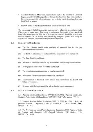 38
• Accident Databases. Many user organisations such as the Institute of Chemical
Engineers and SAFed have produced failure statistics from their own members.
However, some of this information may not be in the public domain and so may
be difficult to access.
• Internet. Some of the above information is now available on-line.
The experience of the RBI assessment team should be taken into account especially
if the team is made up of third party organisations that would bring a depth of
knowledge to the process. The use of information gathered should be treated with
caution however as, in reality, two identically designed plants will rarely be
constructed, operated, or maintained in an identical manner.
5.4. SUMMARY OF MAIN POINTS
(a) The Duty Holder should make available all essential data for the risk
assessment to be carried out.
(b) The depth of data should be sufficient for the assessment to be carried out.
(c) The data should be validated.
(d) Allowances should be made for any assumptions made during the assessment.
(e) A ‘fingerprint’ of the item should be established.
(f) The operating parameters should be clearly understood.
(g) All relevant failure consequences should be considered.
(h) Environmental or financial issues should not compromise the Health and
Safety of personnel.
(i) Relevant published data should be referred to during the assessment.
5.5. REFERENCES FROM CHAPTER 5
5.1 Pressure Equipment Regulations 1999 (SI 1999/2001): ‘Pressure Equipment’.
Guidance Notes on the UK Regulations URN 99/1147, DTI, November 1999 X.
5.2 Pressure Systems Safety Regulations 2000 (SI 2000 No. 128): ‘“Safety of
pressure systems’. Approved Code of Practice L122, HSE Books, 2000,
ISBN 0 7176 1767.
5.3 The Provision and Use of Work Equipment Regulations 1998. Approved Code
of Practice and Guidance L22 (Second edition). HSE Books, 1998,
ISBN 0 7176 1626 6.
 