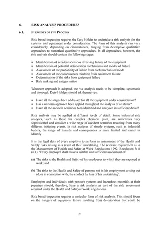 39
6. RISK ANALYSIS PROCEDURES
6.1. ELEMENTS OF THE PROCESS
Risk based inspection requires the Duty Holder to undertake a risk analysis for the
systems and equipment under consideration. The form of this analysis can vary
considerably, depending on circumstances, ranging from descriptive qualitative
approaches to numerical quantitative approaches. In all approaches, however, the
risk analysis should contain the following stages:
• Identification of accident scenarios involving failure of the equipment
• Identification of potential deterioration mechanisms and modes of failure
• Assessment of the probability of failure from each mechanism/mode
• Assessment of the consequences resulting from equipment failure
• Determination of the risks from equipment failure
• Risk ranking and categorisation
Whatever approach is adopted, the risk analysis needs to be complete, systematic
and thorough. Duty Holders should ask themselves:
• Have all the stages been addressed for all the equipment under consideration?
• Has a uniform approach been applied throughout the analysis of all items?
• Have all the accident scenarios been identified and analysed in sufficient detail?
Risk analysis may be applied at different levels of detail. Some industrial risk
analyses, such as those for complex chemical plant, are sometimes very
sophisticated and consider a wide range of accident scenarios resulting from many
different initiating events. In risk analyses of simple systems, such as industrial
boilers, the range of hazards and consequences is more limited and easier to
identify.
It is the legal duty of every employer to perform an assessment of the Health and
Safety risks arising as a result of their undertaking. The relevant requirement is in
the Management of Health and Safety at Work Regulations 1992, Regulation 3(1)
(6.1). ‘Every employer shall make a suitable and sufficient assessment of:
(a) The risks to the Health and Safety of his employees to which they are exposed at
work; and
(b) The risks to the Health and Safety of persons not in his employment arising out
of, or in connection with, the conduct by him of his undertaking’.
Employers and individuals with pressure systems and hazardous materials at their
premises should, therefore, have a risk analysis as part of the risk assessment
required under the Health and Safety at Work Regulations.
Risk based inspection requires a particular form of risk analysis. This should focus
on the dangers of equipment failure resulting from deterioration that could be
 
