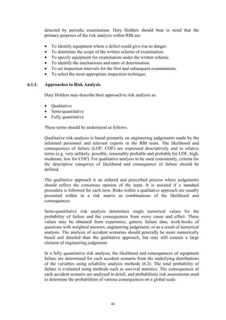 40
detected by periodic examination. Duty Holders should bear in mind that the
primary purposes of the risk analysis within RBI are:
• To identify equipment where a defect could give rise to danger.
• To determine the scope of the written scheme of examination.
• To specify equipment for examination under the written scheme.
• To identify the mechanisms and rates of deterioration.
• To set inspection intervals for the first and subsequent examinations.
• To select the most appropriate inspection technique.
6.1.1. Approaches to Risk Analysis
Duty Holders may describe their approach to risk analysis as:
• Qualitative
• Semi-quantitative
• Fully quantitative
These terms should be understood as follows.
Qualitative risk analysis is based primarily on engineering judgements made by the
informed personnel and relevant experts in the RBI team. The likelihood and
consequences of failure (LOF, COF) are expressed descriptively and in relative
terms (e.g. very unlikely, possible, reasonably probable and probable for LOF, high,
moderate, low for COF). For qualitative analysis to be used consistently, criteria for
the descriptive categories of likelihood and consequence of failure should be
defined.
The qualitative approach is an ordered and prescribed process where judgements
should reflect the consensus opinion of the team. It is assisted if a standard
procedure is followed for each item. Risks within a qualitative approach are usually
presented within in a risk matrix as combinations of the likelihood and
consequences.
Semi-quantitative risk analysis determines single numerical values for the
probability of failure and the consequences from every cause and effect. These
values may be obtained from experience, generic failure data, work-books of
questions with weighted answers, engineering judgement, or as a result of numerical
analysis. The analysis of accident scenarios should generally be more numerically
based and detailed than the qualitative approach, but may still contain a large
element of engineering judgement.
In a fully quantitative risk analysis, the likelihood and consequences of equipment
failure are determined for each accident scenario from the underlying distributions
of the variables using reliability analysis methods (6.2). The total probability of
failure is evaluated using methods such as survival statistics. The consequences of
each accident scenario are analysed in detail, and probabilistic risk assessments used
to determine the probabilities of various consequences on a global scale.
 