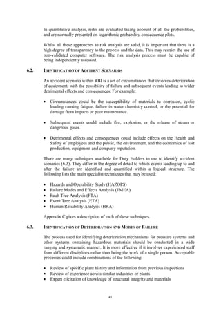 41
In quantitative analysis, risks are evaluated taking account of all the probabilities,
and are normally presented on logarithmic probability-consequence plots.
Whilst all these approaches to risk analysis are valid, it is important that there is a
high degree of transparency to the process and the data. This may restrict the use of
non-validated computer software. The risk analysis process must be capable of
being independently assessed.
6.2. IDENTIFICATION OF ACCIDENT SCENARIOS
An accident scenario within RBI is a set of circumstances that involves deterioration
of equipment, with the possibility of failure and subsequent events leading to wider
detrimental effects and consequences. For example:
• Circumstances could be the susceptibility of materials to corrosion, cyclic
loading causing fatigue, failure in water chemistry control, or the potential for
damage from impacts or poor maintenance.
• Subsequent events could include fire, explosion, or the release of steam or
dangerous gases.
• Detrimental effects and consequences could include effects on the Health and
Safety of employees and the public, the environment, and the economics of lost
production, equipment and company reputation.
There are many techniques available for Duty Holders to use to identify accident
scenarios (6.3). They differ in the degree of detail to which events leading up to and
after the failure are identified and quantified within a logical structure. The
following lists the main specialist techniques that may be used:
• Hazards and Operability Study (HAZOPS)
• Failure Modes and Effects Analysis (FMEA)
• Fault Tree Analysis (FTA)
• Event Tree Analysis (ETA)
• Human Reliability Analysis (HRA)
Appendix C gives a description of each of these techniques.
6.3. IDENTIFICATION OF DETERIORATION AND MODES OF FAILURE
The process used for identifying deterioration mechanisms for pressure systems and
other systems containing hazardous materials should be conducted in a wide
ranging and systematic manner. It is more effective if it involves experienced staff
from different disciplines rather than being the work of a single person. Acceptable
processes could include combinations of the following:
• Review of specific plant history and information from previous inspections
• Review of experience across similar industries or plants
• Expert elicitation of knowledge of structural integrity and materials
 