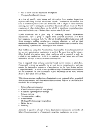 42
• Use of check-lists and mechanism descriptions
• Computer based expert systems
A review of specific plant history and information from previous inspections
requires sufficiently detailed and reliable records. Deterioration mechanisms that
have an incubation period or are time dependent, such as fatigue or stress corrosion
cracking, may still be anticipated even if they have not yet been observed. Whilst
experience of other similar plants can be helpful in identifying potential problem
areas, caution is necessary. No two plants are ever exactly the same.
Expert elicitations are a good way of identifying potential deterioration
mechanisms. Here a group of experts from different disciplines pool their
knowledge and experience (6.2). The relevant disciplines might include design and
stress engineers, welding metallurgists, corrosion chemists, as well as plant
operators and inspectors. Competent Persons and independent experts can also bring
cross-industry experience and knowledge of latest research.
Duty Holders and Competent Persons should be aware that it is not uncommon for
two or more deterioration mechanisms to exist at the same time and to interact.
Often detailed information about plant conditions will be required in order to
exclude certain mechanisms. If this is not available, or not known with sufficient
confidence, it is best to make conservative assumptions.
Care is required when applying computer based expert systems or check-lists.
Commercial systems are valuable, but are not always comprehensive, and may
restrict the independent evaluation of deterioration by the Duty Holder and the
Competent Person. The key is to have good knowledge of deterioration mechanisms
and the conditions for their occurrence, a good knowledge of the plant, and the
ability to draw a link between them.
Whilst there are many mechanisms of deterioration and modes of failure associated
with pressure systems and other containment structures, they can be roughly broken
down into the following classes:
• Failure of protective devices
• Corrosion/erosion (general, local, pitting)
• Creep and high temperature damage
• Fatigue cracking
• Stress corrosion cracking
• Embrittlement
• Hydrogen blistering/stepwise cracking
• Brittle fracture
• Buckling
Appendix D describes of each of these deterioration mechanisms and modes of
failure. Examples are given of equipment where these mechanisms can occur.
 