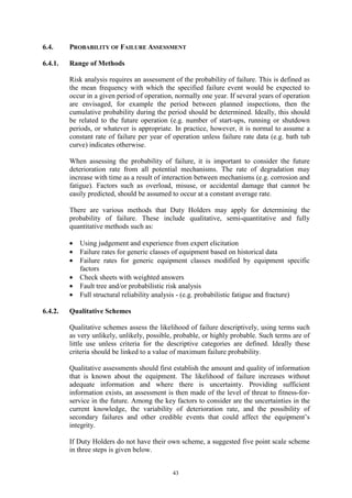 43
6.4. PROBABILITY OF FAILURE ASSESSMENT
6.4.1. Range of Methods
Risk analysis requires an assessment of the probability of failure. This is defined as
the mean frequency with which the specified failure event would be expected to
occur in a given period of operation, normally one year. If several years of operation
are envisaged, for example the period between planned inspections, then the
cumulative probability during the period should be determined. Ideally, this should
be related to the future operation (e.g. number of start-ups, running or shutdown
periods, or whatever is appropriate. In practice, however, it is normal to assume a
constant rate of failure per year of operation unless failure rate data (e.g. bath tub
curve) indicates otherwise.
When assessing the probability of failure, it is important to consider the future
deterioration rate from all potential mechanisms. The rate of degradation may
increase with time as a result of interaction between mechanisms (e.g. corrosion and
fatigue). Factors such as overload, misuse, or accidental damage that cannot be
easily predicted, should be assumed to occur at a constant average rate.
There are various methods that Duty Holders may apply for determining the
probability of failure. These include qualitative, semi-quantitative and fully
quantitative methods such as:
• Using judgement and experience from expert elicitation
• Failure rates for generic classes of equipment based on historical data
• Failure rates for generic equipment classes modified by equipment specific
factors
• Check sheets with weighted answers
• Fault tree and/or probabilistic risk analysis
• Full structural reliability analysis - (e.g. probabilistic fatigue and fracture)
6.4.2. Qualitative Schemes
Qualitative schemes assess the likelihood of failure descriptively, using terms such
as very unlikely, unlikely, possible, probable, or highly probable. Such terms are of
little use unless criteria for the descriptive categories are defined. Ideally these
criteria should be linked to a value of maximum failure probability.
Qualitative assessments should first establish the amount and quality of information
that is known about the equipment. The likelihood of failure increases without
adequate information and where there is uncertainty. Providing sufficient
information exists, an assessment is then made of the level of threat to fitness-for-
service in the future. Among the key factors to consider are the uncertainties in the
current knowledge, the variability of deterioration rate, and the possibility of
secondary failures and other credible events that could affect the equipment’s
integrity.
If Duty Holders do not have their own scheme, a suggested five point scale scheme
in three steps is given below.
 