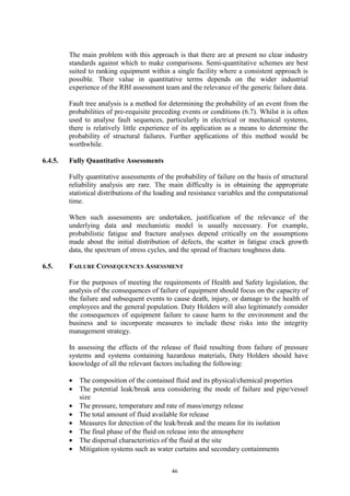 46
The main problem with this approach is that there are at present no clear industry
standards against which to make comparisons. Semi-quantitative schemes are best
suited to ranking equipment within a single facility where a consistent approach is
possible. Their value in quantitative terms depends on the wider industrial
experience of the RBI assessment team and the relevance of the generic failure data.
Fault tree analysis is a method for determining the probability of an event from the
probabilities of pre-requisite preceding events or conditions (6.7). Whilst it is often
used to analyse fault sequences, particularly in electrical or mechanical systems,
there is relatively little experience of its application as a means to determine the
probability of structural failures. Further applications of this method would be
worthwhile.
6.4.5. Fully Quantitative Assessments
Fully quantitative assessments of the probability of failure on the basis of structural
reliability analysis are rare. The main difficulty is in obtaining the appropriate
statistical distributions of the loading and resistance variables and the computational
time.
When such assessments are undertaken, justification of the relevance of the
underlying data and mechanistic model is usually necessary. For example,
probabilistic fatigue and fracture analyses depend critically on the assumptions
made about the initial distribution of defects, the scatter in fatigue crack growth
data, the spectrum of stress cycles, and the spread of fracture toughness data.
6.5. FAILURE CONSEQUENCES ASSESSMENT
For the purposes of meeting the requirements of Health and Safety legislation, the
analysis of the consequences of failure of equipment should focus on the capacity of
the failure and subsequent events to cause death, injury, or damage to the health of
employees and the general population. Duty Holders will also legitimately consider
the consequences of equipment failure to cause harm to the environment and the
business and to incorporate measures to include these risks into the integrity
management strategy.
In assessing the effects of the release of fluid resulting from failure of pressure
systems and systems containing hazardous materials, Duty Holders should have
knowledge of all the relevant factors including the following:
• The composition of the contained fluid and its physical/chemical properties
• The potential leak/break area considering the mode of failure and pipe/vessel
size
• The pressure, temperature and rate of mass/energy release
• The total amount of fluid available for release
• Measures for detection of the leak/break and the means for its isolation
• The final phase of the fluid on release into the atmosphere
• The dispersal characteristics of the fluid at the site
• Mitigation systems such as water curtains and secondary containments
 