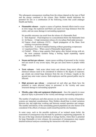 47
The subsequent consequences resulting from the release depend on the type of fluid
and the energy contained in the system. Duty Holders should determine the
potential for one or a combination of the following events that could endanger
Health and Safety.
• Flammable releases – require a source of ignition, thermal effects tend to occur
at close range, but explosion and blasts can reach over large distances from the
centre, and can cause damage to surrounding equipment
Six possible outcomes can result from the release of a flammable fluid.
i) Safe dispersal – Fluid disperses to a concentration below the flammable limit
ii) Jet flames – A high momentum release of a two phase fluid under pressure
iii) Vapour cloud explosion (VCE) – Rapid propagation of the flame front
creating over-pressure damage
iv) Flash fires – A cloud of material burning without generating overpressure
v) Liquid pool fires – When a pool of flammable liquid ignites
vi) Fireball – When a large quantity fluid ignites after limited mixing with air,
the most common scenario being a boiling liquid expanding vapour
explosion (BLEVE)
• Steam and hot gas releases – steam causes scolding of personnel in the vicinity
and can result in very severe injury. Hot gas can cause burns to people within
range.
• Toxic releases – both acute (short term) and chronic (long term) effects of
chemical releases need to be considered in relation to the degree of exposure;
gas clouds can extend large distances from the site of release. Liquids on the
ground may enter water courses. Both employees and the general public may be
affected.
• High pressure gas release – compressed air and other gas blasts have the
potential to cause physical injury to personnel in the vicinity and cause
structural damage to surrounding equipment
• Missiles, pipe whip and equipment displacement – have the capacity to cause
physical injury to personnel in the vicinity and damage surrounding equipment
The number of employees and other persons on site and in the vicinity of hazardous
systems are important considerations. Duty Holders should bear in mind variations
between day and night-time working and between normal operation and outages.
The number and density of the surrounding general population are also factors to be
considered if the effects of releases could extend beyond the site boundary.
In some cases, such as the possible explosion of an isolated steam boiler, the
assessment of consequences may be made by qualitative engineering judgements. In
the case of the large chemical installation or storage facility, where there is potential
for large flammable or toxic releases, the assessment of consequences may require
detailed technical analyses considering the interaction with other systems.
 