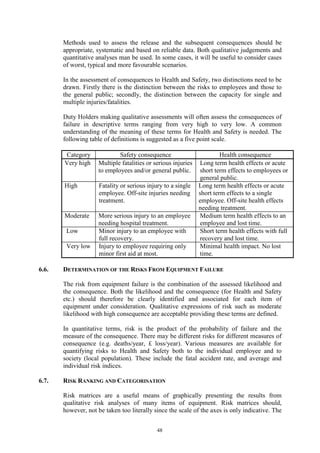 48
Methods used to assess the release and the subsequent consequences should be
appropriate, systematic and based on reliable data. Both qualitative judgements and
quantitative analyses man be used. In some cases, it will be useful to consider cases
of worst, typical and more favourable scenarios.
In the assessment of consequences to Health and Safety, two distinctions need to be
drawn. Firstly there is the distinction between the risks to employees and those to
the general public; secondly, the distinction between the capacity for single and
multiple injuries/fatalities.
Duty Holders making qualitative assessments will often assess the consequences of
failure in descriptive terms ranging from very high to very low. A common
understanding of the meaning of these terms for Health and Safety is needed. The
following table of definitions is suggested as a five point scale.
Category Safety consequence Health consequence
Very high Multiple fatalities or serious injuries
to employees and/or general public.
Long term health effects or acute
short term effects to employees or
general public.
High Fatality or serious injury to a single
employee. Off-site injuries needing
treatment.
Long term health effects or acute
short term effects to a single
employee. Off-site health effects
needing treatment.
Moderate More serious injury to an employee
needing hospital treatment.
Medium term health effects to an
employee and lost time.
Low Minor injury to an employee with
full recovery.
Short term health effects with full
recovery and lost time.
Very low Injury to employee requiring only
minor first aid at most.
Minimal health impact. No lost
time.
6.6. DETERMINATION OF THE RISKS FROM EQUIPMENT FAILURE
The risk from equipment failure is the combination of the assessed likelihood and
the consequence. Both the likelihood and the consequence (for Health and Safety
etc.) should therefore be clearly identified and associated for each item of
equipment under consideration. Qualitative expressions of risk such as moderate
likelihood with high consequence are acceptable providing these terms are defined.
In quantitative terms, risk is the product of the probability of failure and the
measure of the consequence. There may be different risks for different measures of
consequence (e.g. deaths/year, £ loss/year). Various measures are available for
quantifying risks to Health and Safety both to the individual employee and to
society (local population). These include the fatal accident rate, and average and
individual risk indices.
6.7. RISK RANKING AND CATEGORISATION
Risk matrices are a useful means of graphically presenting the results from
qualitative risk analyses of many items of equipment. Risk matrices should,
however, not be taken too literally since the scale of the axes is only indicative. The
 