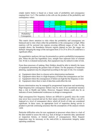 49
simple matrix below is based on a linear scale of probability and consequence
ranging from 1 to 5. The numbers in the cells are the product of the probability and
consequence values.
5 5 10 15 20 25
4 4 8 12 16 20
3 3 6 9 12 15
2 2 4 6 8 10
1 1 2 3 4 5
Probability/
Consequence 1 2 3 4 5
This matrix draws attention to risks where the probability and consequence are
balanced and to risks where either the probability or the consequence is high. Often
matrices will be sectored into regions covering different ranges of risk. As this
example shows, the boundaries between regions depend on how the ranges are
defined: changing the range of the red region from 21 to 25 to 20 to 25 could have a
significant effect.
For quantitative analyses risk may be presented as a point a probability/consequence
plot. When the plot has logarithmic axes, straight lines represent lines of constant
risk. If risk is evaluated numerically, then equipment may be ranked in order of risk.
From these processes of ranking, Duty Holders should be able to identify the items
of equipment presenting the greatest risks of failure. For the purposes of inspection
planning, equipment may be categorised according to the type of risk. For example:
a) Equipment where there is a known active deterioration mechanism
b) Equipment where there is a high frequency of failure but consequences are low
c) Equipment where the consequences of failure are high but the frequency is low
d) Equipment where there is lack of data that could affect the risk
Known deterioration may be managed by programmed inspections and monitoring.
High frequency/low consequence failures may be more of an operational nuisance
than a risk to Health and Safety. However, frequent failures could also be an
indicator of more fundamental weaknesses in design or management.
High consequence/low frequency failures are difficult to quantify since the events
may never have occurred and are by their nature extremely rare. Often a cut-off is
imposed at a level of consequence above which all levels of risks are considered
significant. In these cases, an appropriate level of inspection during service is
prudent to provide continuing assurance that the assumptions of the analysis remain
valid.
Particular difficulties arise for new equipment or processes where there is a lack of
the data needed to assess the risk (e.g. lack of design or materials data, operational
or inspection history, or limited analysis of consequences). More frequent
inspections may be necessary at the start-of-life to demonstrate integrity under
operating conditions.
 